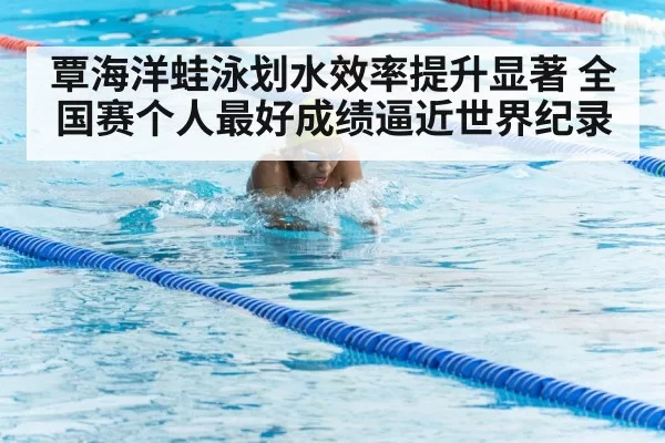 覃海洋蛙泳划水效率提升显著 全国赛个人最好成绩逼近世界纪录