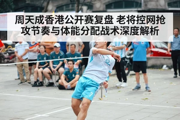 周天成香港公开赛复盘 老将控网抢攻节奏与体能分配战术深度解析